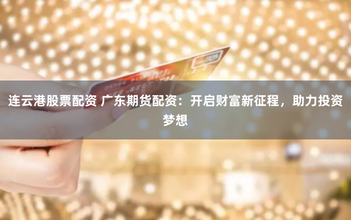 连云港股票配资 广东期货配资：开启财富新征程，助力投资梦想